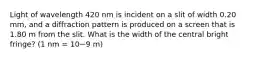 Light of wavelength 420 nm is incident on a slit of width 0.20 mm, and a diffraction pattern is produced on a screen that is 1.80 m from the slit. What is the width of the central bright fringe? (1 nm = 10−9 m)