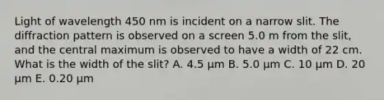 Light of wavelength 450 nm is incident on a narrow slit. The diffraction pattern is observed on a screen 5.0 m from the slit, and the central maximum is observed to have a width of 22 cm. What is the width of the slit? A. 4.5 μm B. 5.0 μm C. 10 μm D. 20 μm E. 0.20 μm