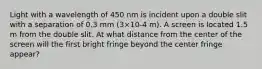 Light with a wavelength of 450 nm is incident upon a double slit with a separation of 0.3 mm (3×10-4 m). A screen is located 1.5 m from the double slit. At what distance from the center of the screen will the first bright fringe beyond the center fringe appear?