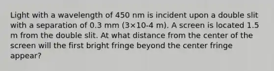 Light with a wavelength of 450 nm is incident upon a double slit with a separation of 0.3 mm (3×10-4 m). A screen is located 1.5 m from the double slit. At what distance from the center of the screen will the first bright fringe beyond the center fringe appear?