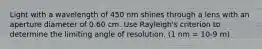 Light with a wavelength of 450 nm shines through a lens with an aperture diameter of 0.60 cm. Use Rayleigh's criterion to determine the limiting angle of resolution. (1 nm = 10-9 m)