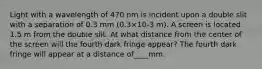 Light with a wavelength of 470 nm is incident upon a double slit with a separation of 0.3 mm (0.3×10-3 m). A screen is located 1.5 m from the double slit. At what distance from the center of the screen will the fourth dark fringe appear? The fourth dark fringe will appear at a distance of____mm.