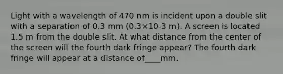 Light with a wavelength of 470 nm is incident upon a double slit with a separation of 0.3 mm (0.3×10-3 m). A screen is located 1.5 m from the double slit. At what distance from the center of the screen will the fourth dark fringe appear? The fourth dark fringe will appear at a distance of____mm.