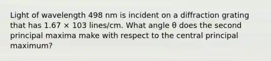 Light of wavelength 498 nm is incident on a diffraction grating that has 1.67 × 103 lines/cm. What angle θ does the second principal maxima make with respect to the central principal maximum?