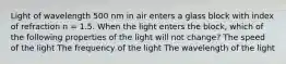 Light of wavelength 500 nm in air enters a glass block with index of refraction n = 1.5. When the light enters the block, which of the following properties of the light will not change? The speed of the light The frequency of the light The wavelength of the light