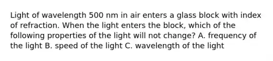 Light of wavelength 500 nm in air enters a glass block with index of refraction. When the light enters the block, which of the following properties of the light will not change? A. frequency of the light B. speed of the light C. wavelength of the light