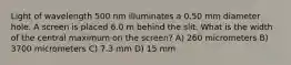 Light of wavelength 500 nm illuminates a 0.50 mm diameter hole. A screen is placed 6.0 m behind the slit. What is the width of the central maximum on the screen? A) 260 micrometers B) 3700 micrometers C) 7.3 mm D) 15 mm