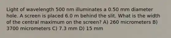 Light of wavelength 500 nm illuminates a 0.50 mm diameter hole. A screen is placed 6.0 m behind the slit. What is the width of the central maximum on the screen? A) 260 micrometers B) 3700 micrometers C) 7.3 mm D) 15 mm