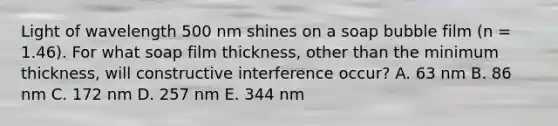 Light of wavelength 500 nm shines on a soap bubble film (n = 1.46). For what soap film thickness, other than the minimum thickness, will constructive interference occur? A. 63 nm B. 86 nm C. 172 nm D. 257 nm E. 344 nm