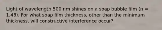 Light of wavelength 500 nm shines on a soap bubble film (n = 1.46). For what soap film thickness, other than the minimum thickness, will constructive interference occur?