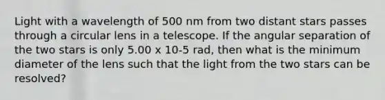 Light with a wavelength of 500 nm from two distant stars passes through a circular lens in a telescope. If the angular separation of the two stars is only 5.00 x 10-5 rad, then what is the minimum diameter of the lens such that the light from the two stars can be resolved?