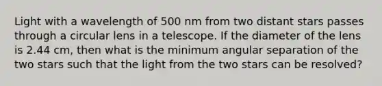 Light with a wavelength of 500 nm from two distant stars passes through a circular lens in a telescope. If the diameter of the lens is 2.44 cm, then what is the minimum angular separation of the two stars such that the light from the two stars can be resolved?