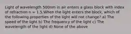 Light of wavelength 500nm in air enters a glass block with index of refraction n = 1.5.When the light enters the block, which of the following properties of the light will not change? a) The speed of the light b) The frequency of the light c) The wavelength of the light d) None of the above