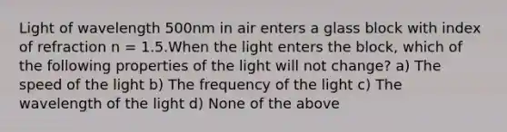 Light of wavelength 500nm in air enters a glass block with index of refraction n = 1.5.When the light enters the block, which of the following properties of the light will not change? a) The speed of the light b) The frequency of the light c) The wavelength of the light d) None of the above