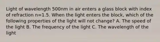 Light of wavelength 500nm in air enters a glass block with index of refraction n=1.5. When the light enters the block, which of the following properties of the light will not change? A. The speed of the light B. The frequency of the light C. The wavelength of the light