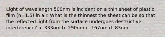 Light of wavelength 500nm is incident on a thin sheet of plastic film (n=1.5) in air. What is the thinnest the sheet can be so that the reflected light from the surface undergoes destructive interference? a. 333nm b. 250nm c. 167nm d. 83nm