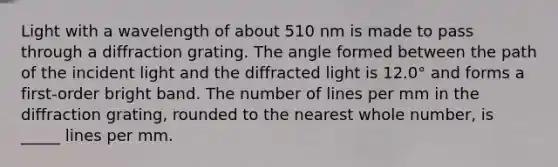 Light with a wavelength of about 510 nm is made to pass through a diffraction grating. The angle formed between the path of the incident light and the diffracted light is 12.0° and forms a first-order bright band. The number of lines per mm in the diffraction grating, rounded to the nearest whole number, is _____ lines per mm.