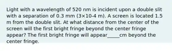 Light with a wavelength of 520 nm is incident upon a double slit with a separation of 0.3 mm (3×10-4 m). A screen is located 1.5 m from the double slit. At what distance from the center of the screen will the first bright fringe beyond the center fringe appear? The first bright fringe will appear_____cm beyond the center fringe.