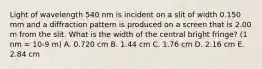 Light of wavelength 540 nm is incident on a slit of width 0.150 mm and a diffraction pattern is produced on a screen that is 2.00 m from the slit. What is the width of the central bright fringe? (1 nm = 10-9 m) A. 0.720 cm B. 1.44 cm C. 1.76 cm D. 2.16 cm E. 2.84 cm