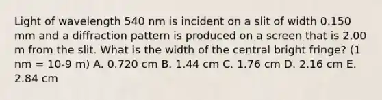 Light of wavelength 540 nm is incident on a slit of width 0.150 mm and a diffraction pattern is produced on a screen that is 2.00 m from the slit. What is the width of the central bright fringe? (1 nm = 10-9 m) A. 0.720 cm B. 1.44 cm C. 1.76 cm D. 2.16 cm E. 2.84 cm