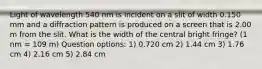 Light of wavelength 540 nm is incident on a slit of width 0.150 mm and a diffraction pattern is produced on a screen that is 2.00 m from the slit. What is the width of the central bright fringe? (1 nm = 109 m) Question options: 1) 0.720 cm 2) 1.44 cm 3) 1.76 cm 4) 2.16 cm 5) 2.84 cm