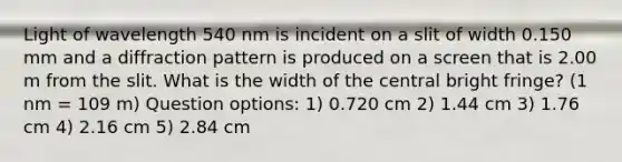 Light of wavelength 540 nm is incident on a slit of width 0.150 mm and a diffraction pattern is produced on a screen that is 2.00 m from the slit. What is the width of the central bright fringe? (1 nm = 109 m) Question options: 1) 0.720 cm 2) 1.44 cm 3) 1.76 cm 4) 2.16 cm 5) 2.84 cm