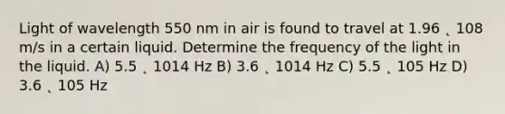 Light of wavelength 550 nm in air is found to travel at 1.96 ˛ 108 m/s in a certain liquid. Determine the frequency of the light in the liquid. A) 5.5 ˛ 1014 Hz B) 3.6 ˛ 1014 Hz C) 5.5 ˛ 105 Hz D) 3.6 ˛ 105 Hz