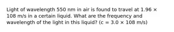 Light of wavelength 550 nm in air is found to travel at 1.96 × 108 m/s in a certain liquid. What are the frequency and wavelength of the light in this liquid? (c = 3.0 × 108 m/s)