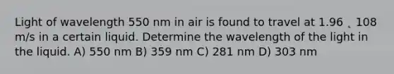 Light of wavelength 550 nm in air is found to travel at 1.96 ˛ 108 m/s in a certain liquid. Determine the wavelength of the light in the liquid. A) 550 nm B) 359 nm C) 281 nm D) 303 nm