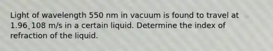 Light of wavelength 550 nm in vacuum is found to travel at 1.96˛108 m/s in a certain liquid. Determine the index of refraction of the liquid.