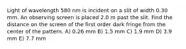 Light of wavelength 580 nm is incident on a slit of width 0.30 mm. An observing screen is placed 2.0 m past the slit. Find the distance on the screen of the first order dark fringe from the center of the pattern. A) 0.26 mm B) 1.5 mm C) 1.9 mm D) 3.9 mm E) 7.7 mm