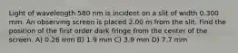 Light of wavelength 580 nm is incident on a slit of width 0.300 mm. An observing screen is placed 2.00 m from the slit. Find the position of the first order dark fringe from the center of the screen. A) 0.26 mm B) 1.9 mm C) 3.9 mm D) 7.7 mm