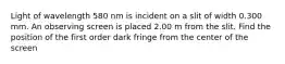 Light of wavelength 580 nm is incident on a slit of width 0.300 mm. An observing screen is placed 2.00 m from the slit. Find the position of the first order dark fringe from the center of the screen