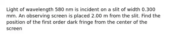 Light of wavelength 580 nm is incident on a slit of width 0.300 mm. An observing screen is placed 2.00 m from the slit. Find the position of the first order dark fringe from the center of the screen