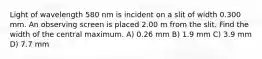 Light of wavelength 580 nm is incident on a slit of width 0.300 mm. An observing screen is placed 2.00 m from the slit. Find the width of the central maximum. A) 0.26 mm B) 1.9 mm C) 3.9 mm D) 7.7 mm