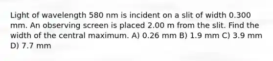 Light of wavelength 580 nm is incident on a slit of width 0.300 mm. An observing screen is placed 2.00 m from the slit. Find the width of the central maximum. A) 0.26 mm B) 1.9 mm C) 3.9 mm D) 7.7 mm