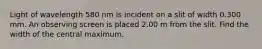 Light of wavelength 580 nm is incident on a slit of width 0.300 mm. An observing screen is placed 2.00 m from the slit. Find the width of the central maximum.