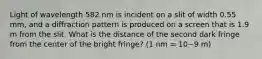 Light of wavelength 582 nm is incident on a slit of width 0.55 mm, and a diffraction pattern is produced on a screen that is 1.9 m from the slit. What is the distance of the second dark fringe from the center of the bright fringe? (1 nm = 10−9 m)