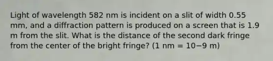 Light of wavelength 582 nm is incident on a slit of width 0.55 mm, and a diffraction pattern is produced on a screen that is 1.9 m from the slit. What is the distance of the second dark fringe from the center of the bright fringe? (1 nm = 10−9 m)