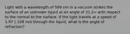 Light with a wavelength of 589 nm in a vacuum strikes the surface of an unknown liquid at an angle of 31.2∞ with respect to the normal to the surface. If the light travels at a speed of 1.97 ◊ 108 m/s through the liquid, what is the angle of refraction?