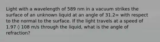 Light with a wavelength of 589 nm in a vacuum strikes the surface of an unknown liquid at an angle of 31.2∞ with respect to the normal to the surface. If the light travels at a speed of 1.97 ◊ 108 m/s through the liquid, what is the angle of refraction?