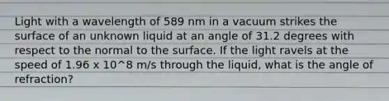 Light with a wavelength of 589 nm in a vacuum strikes the surface of an unknown liquid at an angle of 31.2 degrees with respect to the normal to the surface. If the light ravels at the speed of 1.96 x 10^8 m/s through the liquid, what is the angle of refraction?