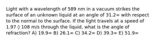 Light with a wavelength of 589 nm in a vacuum strikes the surface of an unknown liquid at an angle of 31.2∞ with respect to the normal to the surface. If the light travels at a speed of 1.97 ◊ 108 m/s through the liquid, what is the angle of refraction? A) 19.9∞ B) 26.1∞ C) 34.2∞ D) 39.3∞ E) 51.9∞