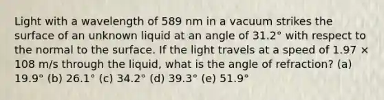 Light with a wavelength of 589 nm in a vacuum strikes the surface of an unknown liquid at an angle of 31.2° with respect to the normal to the surface. If the light travels at a speed of 1.97 × 108 m/s through the liquid, what is the angle of refraction? (a) 19.9° (b) 26.1° (c) 34.2° (d) 39.3° (e) 51.9°