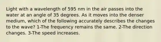 Light with a wavelength of 595 nm in the air passes into the water at an angle of 35 degrees. As it moves into the denser medium, which of the following accurately describes the changes to the wave? 1-The frequency remains the same. 2-The direction changes. 3-The speed increases.