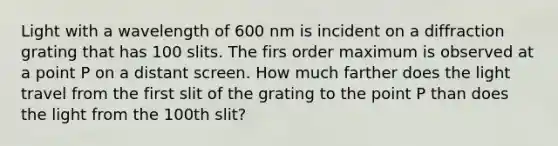 Light with a wavelength of 600 nm is incident on a diffraction grating that has 100 slits. The firs order maximum is observed at a point P on a distant screen. How much farther does the light travel from the first slit of the grating to the point P than does the light from the 100th slit?