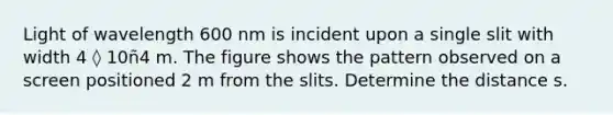 Light of wavelength 600 nm is incident upon a single slit with width 4 ◊ 10ñ4 m. The figure shows the pattern observed on a screen positioned 2 m from the slits. Determine the distance s.