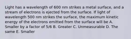 Light has a wavelength of 600 nm strikes a metal surface, and a stream of electrons is ejected from the surface. If light of wavelength 500 nm strikes the surface, the maximum kinetic energy of the electrons emitted from the surface will be A. Smaller by a factor of 5/6 B. Greater C. Unmeasurable D. The same E. Smaller