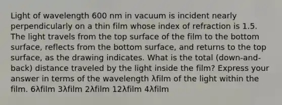 Light of wavelength 600 nm in vacuum is incident nearly perpendicularly on a thin film whose index of refraction is 1.5. The light travels from the top surface of the film to the bottom surface, reflects from the bottom surface, and returns to the top surface, as the drawing indicates. What is the total (down-and-back) distance traveled by the light inside the film? Express your answer in terms of the wavelength λfilm of the light within the film. 6λfilm 3λfilm 2λfilm 12λfilm 4λfilm