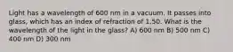 Light has a wavelength of 600 nm in a vacuum. It passes into glass, which has an index of refraction of 1.50. What is the wavelength of the light in the glass? A) 600 nm B) 500 nm C) 400 nm D) 300 nm